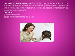 Función conativa o apelativa: Predominio del factor receptor, ya que
a través de ella se influye en sus actitudes y emociones. Consiste en
llamar la atención del receptor, de quien se espera la realización de
un acto o una respuesta.
Ejemplos
¿Cómo te llamas?
¡Salga inmediatamente de la sala!
 