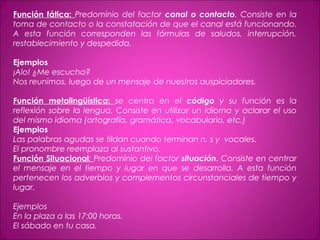 Función fática: Predominio del factor canal o contacto. Consiste en la
toma de contacto o la constatación de que el canal está funcionando.
A esta función corresponden las fórmulas de saludos, interrupción,
restablecimiento y despedida.
 
Ejemplos
¡Alo! ¿Me escucha?
Nos reunimos, luego de un mensaje de nuestros auspiciadores.
Función metalingüística: se centra en el código y su función es la
reflexión sobre la lengua. Consiste en utilizar un idioma y aclarar el uso
del mismo idioma (ortografía, gramática, vocabulario, etc.)
Ejemplos
Las palabras agudas se tildan cuando terminan n, s y vocales.
El pronombre reemplaza al sustantivo.
Función Situacional: Predominio del factor situación. Consiste en centrar
el mensaje en el tiempo y lugar en que se desarrolla. A esta función
pertenecen los adverbios y complementos circunstanciales de tiempo y
lugar.
 
Ejemplos
En la plaza a las 17:00 horas.
El sábado en tu casa.
 
 