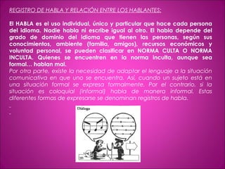 REGISTRO DE HABLA Y RELACIÓN ENTRE LOS HABLANTES:
El HABLA es el uso individual, único y particular que hace cada persona
del idioma. Nadie habla ni escribe igual al otro. El habla depende del
grado de dominio del idioma que tienen las personas, según sus
conocimientos, ambiente (familia, amigos), recursos económicos y
voluntad personal, se pueden clasificar en NORMA CULTA O NORMA
INCULTA. Quienes se encuentren en la norma inculta, aunque sea
formal… hablan mal.
Por otra parte, existe la necesidad de adaptar el lenguaje a la situación
comunicativa en que uno se encuentra. Así, cuando un sujeto está en
una situación formal se expresa formalmente. Por el contrario, si la
situación es coloquial (informal) habla de manera informal. Estas
diferentes formas de expresarse se denominan registros de habla.
 