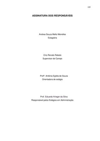105
ASSINATURA DOS RESPONSÁVEIS
Andrea Souza Mello Meirelles
Estagiária
Círo Renato Rebelo
Supervisor de Campo
Profª. Antônia Egídia de Souza
Orientadora de estágio
Prof. Eduardo Krieger da Silva
Responsável pelos Estágios em Administração
 