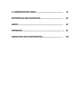 11
4. CONSIDERAÇÕES FINAIS....................................................... 78
REFERÊNCIAS BIBLIOGRÁFICAS.............................................. 80
ANEXO........................................................................................... 82
APÊNDICES..................................................................................... 85
ASSINATURA DOS RESPONSÁVEIS.......................................... 105
 