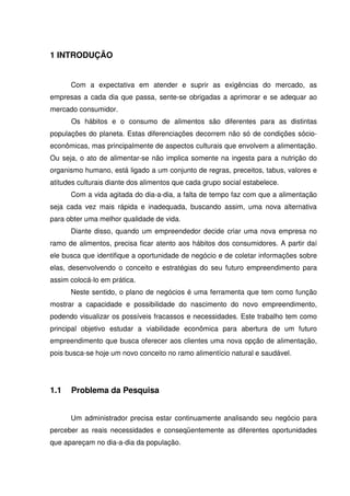 12
1 INTRODUÇÃO
Com a expectativa em atender e suprir as exigências do mercado, as
empresas a cada dia que passa, sente-se obrigadas a aprimorar e se adequar ao
mercado consumidor.
Os hábitos e o consumo de alimentos são diferentes para as distintas
populações do planeta. Estas diferenciações decorrem não só de condições sócio-
econômicas, mas principalmente de aspectos culturais que envolvem a alimentação.
Ou seja, o ato de alimentar-se não implica somente na ingesta para a nutrição do
organismo humano, está ligado a um conjunto de regras, preceitos, tabus, valores e
atitudes culturais diante dos alimentos que cada grupo social estabelece.
Com a vida agitada do dia-a-dia, a falta de tempo faz com que a alimentação
seja cada vez mais rápida e inadequada, buscando assim, uma nova alternativa
para obter uma melhor qualidade de vida.
Diante disso, quando um empreendedor decide criar uma nova empresa no
ramo de alimentos, precisa ficar atento aos hábitos dos consumidores. A partir daí
ele busca que identifique a oportunidade de negócio e de coletar informações sobre
elas, desenvolvendo o conceito e estratégias do seu futuro empreendimento para
assim colocá-lo em prática.
Neste sentido, o plano de negócios é uma ferramenta que tem como função
mostrar a capacidade e possibilidade do nascimento do novo empreendimento,
podendo visualizar os possíveis fracassos e necessidades. Este trabalho tem como
principal objetivo estudar a viabilidade econômica para abertura de um futuro
empreendimento que busca oferecer aos clientes uma nova opção de alimentação,
pois busca-se hoje um novo conceito no ramo alimentício natural e saudável.
1.1 Problema da Pesquisa
Um administrador precisa estar continuamente analisando seu negócio para
perceber as reais necessidades e conseqüentemente as diferentes oportunidades
que apareçam no dia-a-dia da população.
 