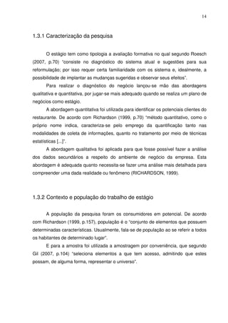 14
1.3.1 Caracterização da pesquisa
O estágio tem como tipologia a avaliação formativa no qual segundo Roesch
(2007, p.70) “consiste no diagnóstico do sistema atual e sugestões para sua
reformulação; por isso requer certa familiaridade com os sistema e, idealmente, a
possibilidade de implantar as mudanças sugeridas e observar seus efeitos”.
Para realizar o diagnóstico do negócio lançou-se mão das abordagens
qualitativa e quantitativa, por jugar-se mais adequado quando se realiza um plano de
negócios como estágio.
A abordagem quantitativa foi utilizada para identificar os potenciais clientes do
restaurante. De acordo com Richardson (1999, p.70) “método quantitativo, como o
próprio nome indica, caracteriza-se pelo emprego da quantificação tanto nas
modalidades de coleta de informações, quanto no tratamento por meio de técnicas
estatísticas [...]”.
A abordagem qualitativa foi aplicada para que fosse possível fazer a análise
dos dados secundários a respeito do ambiente de negócio da empresa. Esta
abordagem é adequada quanto necessita-se fazer uma análise mais detalhada para
compreender uma dada realidade ou fenômeno (RICHARDSON, 1999).
1.3.2 Contexto e população do trabalho de estágio
A população da pesquisa foram os consumidores em potencial. De acordo
com Richardson (1999, p.157), população é o “conjunto de elementos que possuem
determinadas características. Usualmente, fala-se de população ao se referir a todos
os habitantes de determinado lugar”.
E para a amostra foi utilizada a amostragem por conveniência, que segundo
Gil (2007, p.104) “seleciona elementos a que tem acesso, admitindo que estes
possam, de alguma forma, representar o universo”.
 