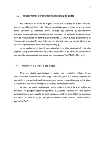 15
1.3.3 Procedimentos e instrumentos de coleta de dados
Na elaboração do plano de negócios utilizaram-se fontes de dados primários,
no qual para Mattar (1999, p.48) “são aqueles obtidos pela primeira vez e que nunca
foram coletados ou tabulados antes, ou seja, são produtos do levantamento
efetuado pelo pesquisador para fins de sua pesquisa”, na aplicação de questionários
com os consumidores em potencial, que segundo Gil (2007, p.128) questionário é a:
“técnica de investigação composta por um número mais ou menos elevado de
questões apresentadas por escrito às pessoas[...]”.
Já os dados secundários foram aplicados na análise documental, pois “são
aqueles que já foram coletados, tabulados, ordenados, e as vezes até analisados e
que já estão catalogados à disposição dos interessados”(MATTAR, 1999, p.48)
1.3.4 Tratamento e análise dos dados
Para os dados quantitativos, a partir dos resultados obtidos foram
disponibilizados dados estatísticos, organizados em gráficos e tabelas, seguidos de
comentários a respeito de cada situação encontrada e uma análise conclusiva sobre
a importância das informações para o sucesso do empreendimento.
Já para os dados qualitativos, foram feitos o tratamento e a análise do
conteúdo, no qual para Berelson (apud GIL, 2007, p.165) consiste em: “uma técnica
de investigação que, através de uma descrição objetiva, sistemática do conteúdo
manifesto das comunicações, tem por finalidade a interpretação destas mesmas
comunicações”.
 