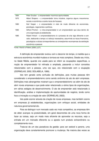 17
1964 Peter Drucker - o empreendedor maximiza oportunidades
1975 Albert Shapero – o empreendedor toma iniciativa, organiza alguns mecanismos
sociais e econômica e aceita riscos de fracasso.
1980 Karl Vesper – o empreendedor é visto de modo diferente do economista,
psicólogos, negociantes e políticos.
1983 Gifford Pinchot – o intra-empreendedor é um empreendedor que atua dentro de
uma organização já estabelecida.
1985 Robert Hirisch – o empreendedorismo é o processo de criar algo diferente e com
valor, dedicando o tempo e o esforço necessários, assumindo os riscos financeiros,
psicológicos e sócias correspondentes as conseqüentes recompensas da satisfação
econômica e pessoal.
Fonte: Hisrich e Peters (2006, p.27).
A definição de empreender evoluiu com o decorrer do tempo, à medida que a
estrutura econômica mundial mudava e tornava-se mais complexa. Desde seu início,
na Idade Média, quando era usada para se referir as ocupações específicas, a
noção de empreendedor foi refinada e ampliada, passando a incluir conceitos
relacionados com a pessoa, uma vez que, era relacionado com a ocupação
(DORNELAS, 2002; DOLABELA, 1999).
Isto tem gerado certa confusão de definições, pois muitas pessoas têm
considerado o empreendedorismo como sendo sinônimo do ato de abrir empresas.
Definições mais abrangentes mostram que o empreendedorismo vai além do ato de
abrir novas empresas e que pode estar relacionado a vários tipos de organizações,
em vários estágios de desenvolvimento. O ato de empreender está relacionado à
identificação, análise e implementação de oportunidades de negócio, tendo como
foco a inovação e a criação de valor (DORNELAS, 2002).
Isto pode ocorrer através da criação de novas empresas, mas também ocorre
em empresas já estabelecidas, organizações com enfoque social, entidades de
natureza governamental etc.
Para se distinguir num mercado cada vez mais competitivo, as empresas têm
de obter avanços na produtividade, em geral decorrentes de uma nova forma de
fazer as coisas, seja um modo mais eficiente de aproveitar os recursos, seja a
entrada em um mercado diferente ou a aposta num produto extraordinário ou
completamente novo.
Trata-se de um dos paradoxos da gestão: para ser estável e perene, uma
organização deve constantemente promover a mudança. Na maioria das vezes as
 