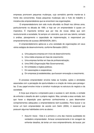 18
empresas promovem pequenas mudanças, cujo somatório permite manter-se à
frente dos concorrentes. Essas pequenas mudanças são o fruto do trabalho e
iniciativa dos empreendedores que se encontram nas organizações.
O empreendedorismo tem sido muito difundido no Brasil nos últimos anos,
particularmente na década de 1990, e hoje ser um empreendedor é quase um
imperativo. É importante lembrar que por trás de novas idéias que vem
revolucionando a sociedade, há sempre um visionário, que com seu talento, somado
à análise, planejamento e capacidade de implementação, é responsável por
empreendimentos de sucesso (BENSADON, 2001).
O empreendedorismo aplica-se a uma variedade de organizações em seus
vários estágios de desenvolvimento, conforme Bensadon (2001):
a. Uma pequena empresa em início de desenvolvimento;
b. Uma média empresa em fase de crescimento;
c. Uma empresa familiar em fase de profissionalização;
d. Uma ONG (Organização Não Governamental);
e. Em entidades e órgãos públicos;
f. Em associações e cooperativas;
g. Em empresas já estabelecidas, que buscam renovação e crescimento;
O processo empreendedor envolve todas as funções, ações e atividades
associadas com a percepção de oportunidades e a criação de meios para persegui-
las. O seu papel envolve iniciar e constituir mudanças na estrutura do negócio e da
sociedade.
A força que empurra o empresário para o sucesso é, sem dúvida, a vontade
de enfrentar o desafio de abrir o próprio negócio. Mas, somada a essa vontade, tem
que haver a disposição para aprimorar conhecimentos e, para desenvolver
comportamentos adequados a empreendedores bem-sucedidos. Para buscar e se
tornar um bom empreendedor de acordo com Salim (2004), é essencial que
possuam algumas habilidades como as abaixo:
Assumir riscos - Esta é a primeira e uma das maiores qualidades do
verdadeiro empreendedor. Arriscar conscientemente é ter coragem de
enfrentar desafios, de tentar um novo empreendimento, de buscar, por
 