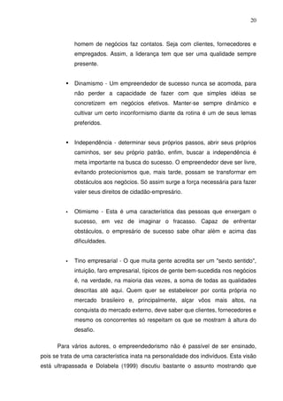 20
homem de negócios faz contatos. Seja com clientes, fornecedores e
empregados. Assim, a liderança tem que ser uma qualidade sempre
presente.
Dinamismo - Um empreendedor de sucesso nunca se acomoda, para
não perder a capacidade de fazer com que simples idéias se
concretizem em negócios efetivos. Manter-se sempre dinâmico e
cultivar um certo inconformismo diante da rotina é um de seus lemas
preferidos.
Independência - determinar seus próprios passos, abrir seus próprios
caminhos, ser seu próprio patrão, enfim, buscar a independência é
meta importante na busca do sucesso. O empreendedor deve ser livre,
evitando protecionismos que, mais tarde, possam se transformar em
obstáculos aos negócios. Só assim surge a força necessária para fazer
valer seus direitos de cidadão-empresário.
Otimismo - Esta é uma característica das pessoas que enxergam o
sucesso, em vez de imaginar o fracasso. Capaz de enfrentar
obstáculos, o empresário de sucesso sabe olhar além e acima das
dificuldades.
Tino empresarial - O que muita gente acredita ser um "sexto sentido",
intuição, faro empresarial, típicos de gente bem-sucedida nos negócios
é, na verdade, na maioria das vezes, a soma de todas as qualidades
descritas até aqui. Quem quer se estabelecer por conta própria no
mercado brasileiro e, principalmente, alçar vôos mais altos, na
conquista do mercado externo, deve saber que clientes, fornecedores e
mesmo os concorrentes só respeitam os que se mostram à altura do
desafio.
Para vários autores, o empreendedorismo não é passível de ser ensinado,
pois se trata de uma característica inata na personalidade dos indivíduos. Esta visão
está ultrapassada e Dolabela (1999) discutiu bastante o assunto mostrando que
 