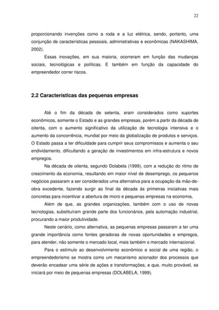 22
proporcionando invenções como a roda e a luz elétrica, sendo, portanto, uma
conjunção de características pessoais, administrativas e econômicas (NAKASHIMA,
2002).
Essas inovações, em sua maioria, ocorreram em função das mudanças
sociais, tecnológicas e políticas. E também em função da capacidade do
empreendedor correr riscos.
2.2 Características das pequenas empresas
Até o fim da década de setenta, eram considerados como suportes
econômicos, somente o Estado e as grandes empresas, porém a partir da década de
oitenta, com o aumento significativo da utilização de tecnologia intensiva e o
aumento da concorrência, mundial por meio da globalização de produtos e serviços.
O Estado passa a ter dificuldade para cumprir seus compromissos e aumenta o seu
endividamento, dificultando a geração de investimentos em infra-estrutura e novos
empregos.
Na década de oitenta, segundo Dolabela (1999), com a redução do ritmo de
crescimento da economia, resultando em maior nível de desemprego, os pequenos
negócios passaram a ser considerados uma alternativa para a ocupação da mão-de-
obra excedente, fazendo surgir ao final da década às primeiras iniciativas mais
concretas para incentivar a abertura de micro e pequenas empresas na economia,
Além de que, as grandes organizações, também com o uso de novas
tecnologias, substituíram grande parte dos funcionários, pela automação industrial,
procurando a maior produtividade.
Neste cenário, como alternativa, as pequenas empresas passaram a ter uma
grande importância como fontes geradoras de novas oportunidades e empregos,
para atender, não somente o mercado local, mais também o mercado internacional.
Para o estímulo ao desenvolvimento econômico e social de uma região, o
empreendedorismo se mostra como um mecanismo acionador dos processos que
deverão encadear uma série de ações e transformações, e que, muito provável, se
iniciará por meio de pequenas empresas (DOLABELA, 1999).
 