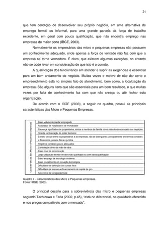 24
que tem condição de desenvolver seu próprio negócio, em uma alternativa de
emprego formal ou informal, para uma grande parcela da força de trabalho
excedente, em geral com pouca qualificação, que não encontra emprego nas
empresas de maior porte (IBGE, 2003).
Normalmente os empresários das micro e pequenas empresas não possuem
um conhecimento adequado, onde apenas a força de vontade não faz com que a
empresa se torne vencedora. É claro, que existem algumas exceções, no entanto
não se pode levar em consideração de que isto é o correto.
A qualificação dos funcionários em atender e suprir as exigências é essencial
para um bom andamento do negócio. Muitas vezes o motivo de não dar certo o
empreendimento está no simples fato do atendimento, bem como, a localização da
empresa. São alguns itens que são essenciais para um bom resultado, e que muitas
vezes por falta de conhecimento faz com que não cresça ou até fechar esta
organização.
De acordo com o IBGE (2003), a seguir no quadro, possuí as principais
características das Micro e Pequenas Empresas.
Quadro 2 - Características das Micro e Pequenas empresas.
Fonte: IBGE (2003).
O principal desafio para a sobrevivência das micro e pequenas empresas
segundo Tachizawa e Faria (2002, p.45), “está no diferencial, na qualidade oferecida
e nos preços compatíveis com o mercado”.
 