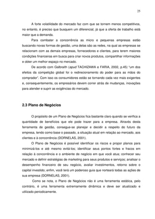 25
A forte volatilidade do mercado faz com que se tornem menos competitivos,
no entanto, é preciso que busquem um diferencial, já que a oferta de trabalho está
maior que a demanda.
Para combater a concorrência as micro e pequenas empresas estão
buscando novas formas de gestão, uma delas são as redes, na qual as empresas se
relacionam com as demais empresas, fornecedores e clientes, para terem maiores
condições financeiras em busca para criar novos produtos, compartilhar informações
e obter um melhor espaço no mercado.
De acordo com Galbraith (apud TACHIZAWA e FARIA, 2002, p.45) “um dos
efeitos da competição global foi o redirecionamento do poder para as mãos do
comprador”. Com isso os consumidores estão se tornando cada vez mais exigentes
e, consequentemente, os empresários devem correr atrás de mudanças, inovações
para atender e suprir as exigências do mercado.
2.3 Plano de Negócios
O propósito de um Plano de Negócios fica bastante claro quando se verifica a
quantidade de benefícios que ele pode trazer para a empresa. Através desta
ferramenta de gestão, consegue-se planejar e decidir a respeito do futuro da
empresa, tendo como base o passado, a situação atual em relação ao mercado, aos
clientes e à concorrência (DORNELAS, 2001).
O Plano de Negócios é possível identificar os riscos e propor planos para
minimizá-los e até mesmo evitá-los; identificar seus pontos fortes e fracos em
relação à concorrência e o ambiente de negócio em que você atua; conhecer seu
mercado e definir estratégias de marketing para seus produtos e serviços; analisar o
desempenho financeiro de seu negócio, avaliar investimentos, retorno sobre o
capital investido; enfim, você terá um poderoso guia que norteará todas as ações de
sua empresa (DORNELAS, 2001).
Como se nota, o Plano de Negócios não é uma ferramenta estática, pelo
contrário, é uma ferramenta extremamente dinâmica e deve ser atualizado e
utilizado periodicamente.
 