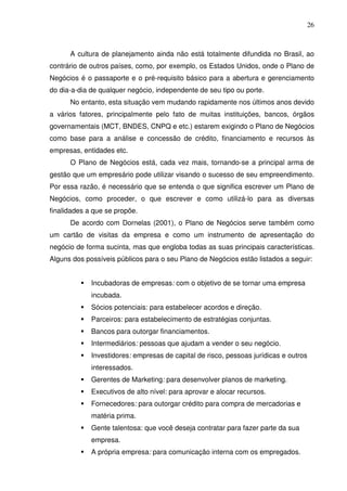 26
A cultura de planejamento ainda não está totalmente difundida no Brasil, ao
contrário de outros países, como, por exemplo, os Estados Unidos, onde o Plano de
Negócios é o passaporte e o pré-requisito básico para a abertura e gerenciamento
do dia-a-dia de qualquer negócio, independente de seu tipo ou porte.
No entanto, esta situação vem mudando rapidamente nos últimos anos devido
a vários fatores, principalmente pelo fato de muitas instituições, bancos, órgãos
governamentais (MCT, BNDES, CNPQ e etc.) estarem exigindo o Plano de Negócios
como base para a análise e concessão de crédito, financiamento e recursos às
empresas, entidades etc.
O Plano de Negócios está, cada vez mais, tornando-se a principal arma de
gestão que um empresário pode utilizar visando o sucesso de seu empreendimento.
Por essa razão, é necessário que se entenda o que significa escrever um Plano de
Negócios, como proceder, o que escrever e como utilizá-lo para as diversas
finalidades a que se propõe.
De acordo com Dornelas (2001), o Plano de Negócios serve também como
um cartão de visitas da empresa e como um instrumento de apresentação do
negócio de forma sucinta, mas que engloba todas as suas principais características.
Alguns dos possíveis públicos para o seu Plano de Negócios estão listados a seguir:
Incubadoras de empresas: com o objetivo de se tornar uma empresa
incubada.
Sócios potenciais: para estabelecer acordos e direção.
Parceiros: para estabelecimento de estratégias conjuntas.
Bancos para outorgar financiamentos.
Intermediários: pessoas que ajudam a vender o seu negócio.
Investidores: empresas de capital de risco, pessoas jurídicas e outros
interessados.
Gerentes de Marketing: para desenvolver planos de marketing.
Executivos de alto nível: para aprovar e alocar recursos.
Fornecedores: para outorgar crédito para compra de mercadorias e
matéria prima.
Gente talentosa: que você deseja contratar para fazer parte da sua
empresa.
A própria empresa: para comunicação interna com os empregados.
 