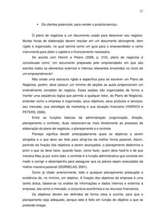 27
Os clientes potenciais: para vender o produto/serviço.
O plano de negócios é um documento usado para descrever seu negócio.
Muitas horas de elaboração devem resultar em um documento abrangente, bem
rígido e organizado, no qual servirá como um guia para o empreendedor e como
instrumento para obter o capital e o financiamento necessário.
De acordo com Hisrich e Peters (2006, p. 210), plano de negócios é
conceituado como “um documento preparado pelo empreendedor em que são
escritos todos os elementos externos e internos relevantes envolvidos no inicio de
um empreendimento”.
Não existe uma estrutura rígida e específica para se escrever um Plano de
Negócios, porém, deve possuir um mínimo de seções as quais proporcionam um
entendimento completo do negócio. Estas seções são organizadas de forma a
manter uma seqüência lógica que permita a qualquer leitor, do Plano de Negócios,
entender como a empresa é organizada, seus objetivos, seus produtos e serviços,
seu mercado, sua estratégia de marketing e sua situação financeira (HISRICH e
PETERS, 2006).
Entre as funções básicas da administração (organização, direção,
planejamento e controle), duas relacionam-se mais diretamente ao processo de
elaboração do plano de negócios, o planejamento e o controle.
Planejar significa decidir antecipadamente quais os objetivos a serem
atingidos e o que deve ser feito para atingi-los da melhor forma possível. Assim,
partindo da fixação dos objetivos a serem alcançados, o planejamento determina a
priori o que se deve fazer, quando fazer, como fazer, quem deve fazê-lo e de que
maneira Mas já por outro lado, o controle é a função administrativa que consiste em
medir e corrigir o desempenho para assegurar que os planos sejam executados da
melhor maneira possível (DORNELAS, 2001).
Como já citado anteriormente, todo e qualquer planejamento pressupõe a
existência de, no mínimo, um objetivo. A fixação dos objetivos da empresa é uma
tarefa árdua, baseia-se na análise de informações e dados internos e externos à
empresa, tais como o mercado, a conjuntura econômica e os recursos financeiros.
Os objetivos devem ser definidos de forma clara e sucinta, para que o
planejamento seja adequado, porque este é feito em função do objetivo a que se
pretende chegar.
 