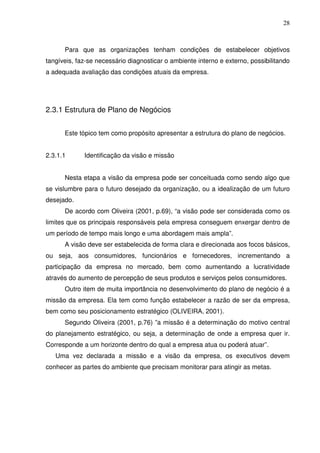 28
Para que as organizações tenham condições de estabelecer objetivos
tangíveis, faz-se necessário diagnosticar o ambiente interno e externo, possibilitando
a adequada avaliação das condições atuais da empresa.
2.3.1 Estrutura de Plano de Negócios
Este tópico tem como propósito apresentar a estrutura do plano de negócios.
2.3.1.1 Identificação da visão e missão
Nesta etapa a visão da empresa pode ser conceituada como sendo algo que
se vislumbre para o futuro desejado da organização, ou a idealização de um futuro
desejado.
De acordo com Oliveira (2001, p.69), “a visão pode ser considerada como os
limites que os principais responsáveis pela empresa conseguem enxergar dentro de
um período de tempo mais longo e uma abordagem mais ampla”.
A visão deve ser estabelecida de forma clara e direcionada aos focos básicos,
ou seja, aos consumidores, funcionários e fornecedores, incrementando a
participação da empresa no mercado, bem como aumentando a lucratividade
através do aumento de percepção de seus produtos e serviços pelos consumidores.
Outro item de muita importância no desenvolvimento do plano de negócio é a
missão da empresa. Ela tem como função estabelecer a razão de ser da empresa,
bem como seu posicionamento estratégico (OLIVEIRA, 2001).
Segundo Oliveira (2001, p.76) ”a missão é a determinação do motivo central
do planejamento estratégico, ou seja, a determinação de onde a empresa quer ir.
Corresponde a um horizonte dentro do qual a empresa atua ou poderá atuar”.
Uma vez declarada a missão e a visão da empresa, os executivos devem
conhecer as partes do ambiente que precisam monitorar para atingir as metas.
 