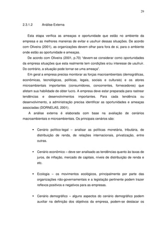 29
2.3.1.2 Análise Externa
Esta etapa verifica as ameaças e oportunidade que estão no ambiente da
empresa e as melhores maneiras de evitar e usufruir dessas situações. De acordo
com Oliveira (2001), as organizações devem olhar para fora de si, para o ambiente
onde estão as oportunidade e ameaças.
De acordo com Oliveira (2001, p.70) “devem-se considerar como oportunidades
da empresa situações que esta realmente tem condições e/ou interesse de usufruir.
Do contrário, a situação pode tornar-se uma ameaça”.
Em geral a empresa precisa monitorar as forças macroambientais (demográficas,
econômicas, tecnológicas, políticas, legais, sociais e culturais) e os atores
microambientais importantes (consumidores, concorrentes, fornecedores) que
afetam sua habilidade de obter lucro. A empresa deve estar preparada para rastrear
tendências e desenvolvimentos importantes. Para cada tendência ou
desenvolvimento, a administração precisa identificar as oportunidades e ameaças
associadas (DORNELAS, 2001).
A análise externa é elaborada com base na avaliação de cenários
macroambientais e microambientais. Os principais cenários são:
Cenário político-legal – analisar as políticas monetária, tributária, de
distribuição de renda, de relações internacionais, privatização, entre
outras.
Cenário econômico – deve ser analisado as tendências quanto às taxas de
juros, de inflação, mercado de capitais, níveis de distribuição de renda e
etc.
Ecologia – os movimentos ecológicos, principalmente por parte das
organizações não-governamentais e a legislação pertinente podem trazer
reflexos positivos e negativos para as empresas.
Cenário demográfico – alguns aspectos do cenário demográfico podem
auxiliar na definição dos objetivos da empresa, podem-se destacar os
 