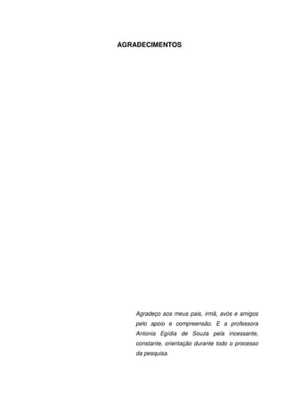 3
AGRADECIMENTOS
Agradeço aos meus pais, irmã, avós e amigos
pelo apoio e compreensão. E a professora
Antonia Egídia de Souza pela incessante,
constante, orientação durante todo o processo
da pesquisa.
 
