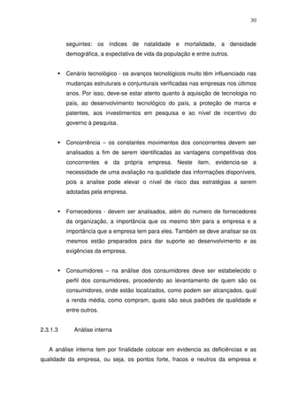 30
seguintes: os índices de natalidade e mortalidade, a densidade
demográfica, a expectativa de vida da população e entre outros.
Cenário tecnológico - os avanços tecnológicos muito têm influenciado nas
mudanças estruturais e conjunturais verificadas nas empresas nos últimos
anos. Por isso, deve-se estar atento quanto à aquisição de tecnologia no
país, ao desenvolvimento tecnológico do país, a proteção de marca e
patentes, aos investimentos em pesquisa e ao nível de incentivo do
governo à pesquisa.
Concorrência – os constantes movimentos dos concorrentes devem ser
analisados a fim de serem identificadas as vantagens competitivas dos
concorrentes e da própria empresa. Neste item, evidencia-se a
necessidade de uma avaliação na qualidade das informações disponíveis,
pois a analise pode elevar o nível de risco das estratégias a serem
adotadas pela empresa.
Fornecedores - devem ser analisados, além do numero de fornecedores
da organização, a importância que os mesmo têm para a empresa e a
importância que a empresa tem para eles. Também se deve analisar se os
mesmos estão preparados para dar suporte ao desenvolvimento e as
exigências da empresa.
Consumidores – na análise dos consumidores deve ser estabelecido o
perfil dos consumidores, procedendo ao levantamento de quem são os
consumidores, onde estão localizados, como podem ser alcançados, qual
a renda média, como compram, quais são seus padrões de qualidade e
entre outros.
2.3.1.3 Análise interna
A análise interna tem por finalidade colocar em evidencia as deficiências e as
qualidade da empresa, ou seja, os pontos forte, fracos e neutros da empresa e
 