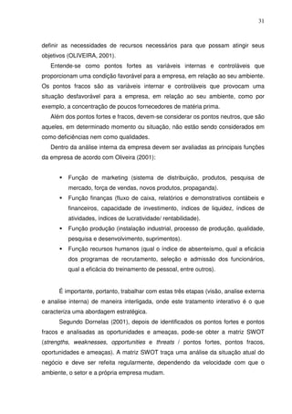 31
definir as necessidades de recursos necessários para que possam atingir seus
objetivos (OLIVEIRA, 2001).
Entende-se como pontos fortes as variáveis internas e controláveis que
proporcionam uma condição favorável para a empresa, em relação ao seu ambiente.
Os pontos fracos são as variáveis internar e controláveis que provocam uma
situação desfavorável para a empresa, em relação ao seu ambiente, como por
exemplo, a concentração de poucos fornecedores de matéria prima.
Além dos pontos fortes e fracos, devem-se considerar os pontos neutros, que são
aqueles, em determinado momento ou situação, não estão sendo considerados em
como deficiências nem como qualidades.
Dentro da análise interna da empresa devem ser avaliadas as principais funções
da empresa de acordo com Oliveira (2001):
Função de marketing (sistema de distribuição, produtos, pesquisa de
mercado, força de vendas, novos produtos, propaganda).
Função finanças (fluxo de caixa, relatórios e demonstrativos contábeis e
financeiros, capacidade de investimento, índices de liquidez, índices de
atividades, índices de lucratividade/ rentabilidade).
Função produção (instalação industrial, processo de produção, qualidade,
pesquisa e desenvolvimento, suprimentos).
Função recursos humanos (qual o índice de absenteísmo, qual a eficácia
dos programas de recrutamento, seleção e admissão dos funcionários,
qual a eficácia do treinamento de pessoal, entre outros).
É importante, portanto, trabalhar com estas três etapas (visão, analise externa
e analise interna) de maneira interligada, onde este tratamento interativo é o que
caracteriza uma abordagem estratégica.
Segundo Dornelas (2001), depois de identificados os pontos fortes e pontos
fracos e analisadas as oportunidades e ameaças, pode-se obter a matriz SWOT
(strengths, weaknesses, opportunities e threats / pontos fortes, pontos fracos,
oportunidades e ameaças). A matriz SWOT traça uma análise da situação atual do
negócio e deve ser refeita regularmente, dependendo da velocidade com que o
ambiente, o setor e a própria empresa mudam.
 