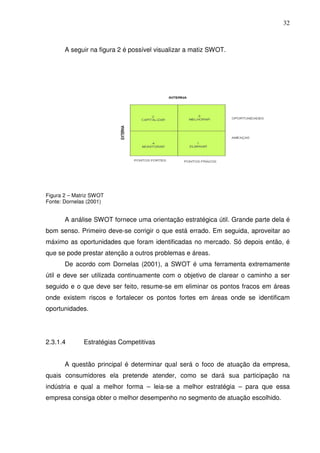 32
A seguir na figura 2 é possível visualizar a matiz SWOT.
Figura 2 – Matriz SWOT
Fonte: Dornelas (2001)
A análise SWOT fornece uma orientação estratégica útil. Grande parte dela é
bom senso. Primeiro deve-se corrigir o que está errado. Em seguida, aproveitar ao
máximo as oportunidades que foram identificadas no mercado. Só depois então, é
que se pode prestar atenção a outros problemas e áreas.
De acordo com Dornelas (2001), a SWOT é uma ferramenta extremamente
útil e deve ser utilizada continuamente com o objetivo de clarear o caminho a ser
seguido e o que deve ser feito, resume-se em eliminar os pontos fracos em áreas
onde existem riscos e fortalecer os pontos fortes em áreas onde se identificam
oportunidades.
2.3.1.4 Estratégias Competitivas
A questão principal é determinar qual será o foco de atuação da empresa,
quais consumidores ela pretende atender, como se dará sua participação na
indústria e qual a melhor forma – leia-se a melhor estratégia – para que essa
empresa consiga obter o melhor desempenho no segmento de atuação escolhido.
 