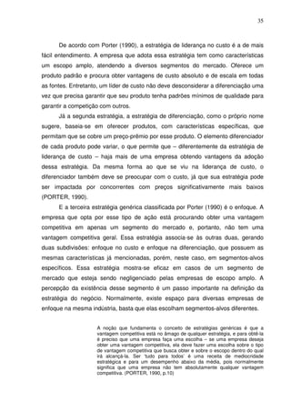 35
De acordo com Porter (1990), a estratégia de liderança no custo é a de mais
fácil entendimento. A empresa que adota essa estratégia tem como características
um escopo amplo, atendendo a diversos segmentos do mercado. Oferece um
produto padrão e procura obter vantagens de custo absoluto e de escala em todas
as fontes. Entretanto, um líder de custo não deve desconsiderar a diferenciação uma
vez que precisa garantir que seu produto tenha padrões mínimos de qualidade para
garantir a competição com outros.
Já a segunda estratégia, a estratégia de diferenciação, como o próprio nome
sugere, baseia-se em oferecer produtos, com características específicas, que
permitam que se cobre um preço-prêmio por esse produto. O elemento diferenciador
de cada produto pode variar, o que permite que – diferentemente da estratégia de
liderança de custo – haja mais de uma empresa obtendo vantagens da adoção
dessa estratégia. Da mesma forma ao que se viu na liderança de custo, o
diferenciador também deve se preocupar com o custo, já que sua estratégia pode
ser impactada por concorrentes com preços significativamente mais baixos
(PORTER, 1990).
E a terceira estratégia genérica classificada por Porter (1990) é o enfoque. A
empresa que opta por esse tipo de ação está procurando obter uma vantagem
competitiva em apenas um segmento do mercado e, portanto, não tem uma
vantagem competitiva geral. Essa estratégia associa-se às outras duas, gerando
duas subdivisões: enfoque no custo e enfoque na diferenciação, que possuem as
mesmas características já mencionadas, porém, neste caso, em segmentos-alvos
específicos. Essa estratégia mostra-se eficaz em casos de um segmento de
mercado que esteja sendo negligenciado pelas empresas de escopo amplo. A
percepção da existência desse segmento é um passo importante na definição da
estratégia do negócio. Normalmente, existe espaço para diversas empresas de
enfoque na mesma indústria, basta que elas escolham segmentos-alvos diferentes.
A noção que fundamenta o conceito de estratégias genéricas é que a
vantagem competitiva está no âmago de qualquer estratégia, e para obtê-la
é preciso que uma empresa faça uma escolha – se uma empresa deseja
obter uma vantagem competitiva, ela deve fazer uma escolha sobre o tipo
de vantagem competitiva que busca obter e sobre o escopo dentro do qual
irá alcançá-la. Ser ‘tudo para todos’ é uma receita de mediocridade
estratégica e para um desempenho abaixo da média, pois normalmente
significa que uma empresa não tem absolutamente qualquer vantagem
competitiva. (PORTER, 1990, p.10)
 