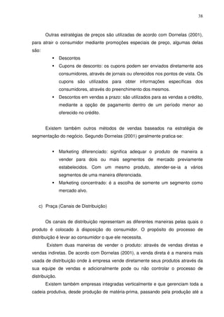 38
Outras estratégias de preços são utilizadas de acordo com Dornelas (2001),
para atrair o consumidor mediante promoções especiais de preço, algumas delas
são:
Descontos
Cupons de desconto: os cupons podem ser enviados diretamente aos
consumidores, através de jornais ou oferecidos nos pontos de vista. Os
cupons são utilizados para obter informações específicas dos
consumidores, através do preenchimento dos mesmos.
Descontos em vendas a prazo: são utilizados para as vendas a crédito,
mediante a opção de pagamento dentro de um período menor ao
oferecido no crédito.
Existem também outros métodos de vendas baseados na estratégia de
segmentação do negócio. Segundo Dornelas (2001) geralmente pratica-se:
Marketing diferenciado: significa adequar o produto de maneira a
vender para dois ou mais segmentos de mercado previamente
estabelecidos. Com um mesmo produto, atender-se-ia a vários
segmentos de uma maneira diferenciada.
Marketing concentrado: é a escolha de somente um segmento como
mercado alvo.
c) Praça (Canais de Distribuição)
Os canais de distribuição representam as diferentes maneiras pelas quais o
produto é colocado à disposição do consumidor. O propósito do processo de
distribuição é levar ao consumidor o que ele necessita.
Existem duas maneiras de vender o produto: através de vendas diretas e
vendas indiretas. De acordo com Dornelas (2001), a venda direta é a maneira mais
usada de distribuição onde à empresa vende diretamente seus produtos através da
sua equipe de vendas e adicionalmente pode ou não controlar o processo de
distribuição.
Existem também empresas integradas verticalmente e que gerenciam toda a
cadeia produtiva, desde produção de matéria-prima, passando pela produção até a
 
