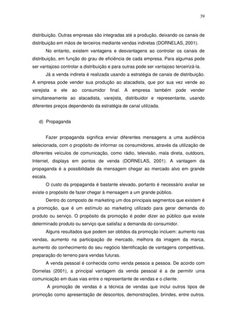 39
distribuição. Outras empresas são integradas até a produção, deixando os canais de
distribuição em mãos de terceiros mediante vendas indiretas (DORNELAS, 2001).
No entanto, existem vantagens e desvantagens ao controlar os canais de
distribuição, em função do grau de eficiência de cada empresa. Para algumas pode
ser vantajoso controlar a distribuição e para outras pode ser vantajoso terceirizá-la.
Já a venda indireta é realizada usando a estratégia de canais de distribuição.
A empresa pode vender sua produção ao atacadista, que por sua vez vende ao
varejista e ele ao consumidor final. A empresa também pode vender
simultaneamente ao atacadista, varejista, distribuidor e representante, usando
diferentes preços dependendo da estratégia de canal utilizada.
d) Propaganda
Fazer propaganda significa enviar diferentes mensagens a uma audiência
selecionada, com o propósito de informar os consumidores, através da utilização de
diferentes veículos de comunicação, como rádio, televisão, mala direta, outdoors,
Internet, displays em pontos de venda (DORNELAS, 2001). A vantagem da
propaganda é a possibilidade da mensagem chegar ao mercado alvo em grande
escala.
O custo da propaganda é bastante elevado, portanto é necessário avaliar se
existe o propósito de fazer chegar à mensagem a um grande público.
Dentro do composto de marketing um dos principais segmentos que existem é
a promoção, que é um estímulo ao marketing utilizado para gerar demanda do
produto ou serviço. O propósito da promoção é poder dizer ao público que existe
determinado produto ou serviço que satisfaz a demanda do consumidor.
Alguns resultados que podem ser obtidos da promoção incluem: aumento nas
vendas, aumento na participação de mercado, melhora da imagem da marca,
aumento do conhecimento do seu negócio Identificação de vantagens competitivas,
preparação do terreno para vendas futuras.
A venda pessoal é conhecida como venda pessoa a pessoa. De acordo com
Dornelas (2001), a principal vantagem da venda pessoal é a de permitir uma
comunicação em duas vias entre o representante de vendas e o cliente.
A promoção de vendas é a técnica de vendas que inclui outros tipos de
promoção como apresentação de descontos, demonstrações, brindes, entre outros.
 