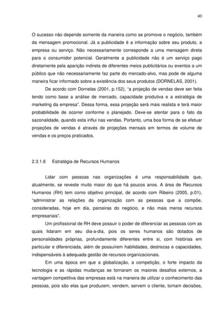 40
O sucesso não depende somente da maneira como se promove o negócio, também
da mensagem promocional. Já a publicidade é a informação sobre seu produto, a
empresa ou serviço. Não necessariamente corresponde a uma mensagem direta
para o consumidor potencial. Geralmente a publicidade não é um serviço pago
diretamente pela aparição indireta de diferentes meios publicitários ou eventos a um
público que não necessariamente faz parte do mercado-alvo, mas pode de alguma
maneira ficar informado sobre a existência dos seus produtos (DORNELAS, 2001).
De acordo com Dornelas (2001, p.152), “a projeção de vendas deve ser feita
tendo como base a análise de mercado, capacidade produtiva e a estratégia de
marketing da empresa”. Dessa forma, essa projeção será mais realista e terá maior
probabilidade de ocorrer conforme o planejado. Deve-se atentar para o fato da
sazonalidade, quando esta influi nas vendas. Portanto, uma boa forma de se efetuar
projeções de vendas é através de projeções mensais em termos de volume de
vendas e os preços praticados.
2.3.1.6 Estratégia de Recursos Humanos
Lidar com pessoas nas organizações é uma responsabilidade que,
atualmente, se reveste muito maior do que há poucos anos. A área de Recursos
Humanos (RH) tem como objetivo principal, de acordo com Ribeiro (2005, p.01),
“administrar as relações da organização com as pessoas que a compõe,
consideradas, hoje em dia, parceiras do negócio, e não mais meros recursos
empresariais”.
Um profissional de RH deve possuir o poder de diferenciar as pessoas com as
quais lidaram em seu dia-a-dia, pois os seres humanos são dotados de
personalidades próprias, profundamente diferentes entre si, com histórias em
particular e diferenciada, além de possuírem habilidades, destrezas e capacidades,
indispensáveis à adequada gestão de recursos organizacionais.
Em uma época em que a globalização, a competição, o forte impacto da
tecnologia e as rápidas mudanças se tornaram os maiores desafios externos, a
vantagem competitiva das empresas está na maneira de utilizar o conhecimento das
pessoas, pois são elas que produzem, vendem, servem o cliente, tomam decisões,
 