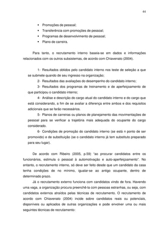 44
Promoções de pessoal;
Transferência com promoções de pessoal;
Programas de desenvolvimento de pessoal;
Plano de carreira.
Para tanto, o recrutamento interno baseia-se em dados e informações
relacionados com os outros subsistemas, de acordo com Chiavenato (2004).
1- Resultados obtidos pelo candidato interno nos teste de seleção a que
se submete quando de seu ingresso na organização;
2- Resultados das avaliações do desempenho do candidato interno;
3- Resultados dos programas de treinamento e de aperfeiçoamento de
que participou o candidato interno;
4- Análise e descrição do cargo atual do candidato interno e do cargo que
está considerando, a fim de se avaliar a diferença entre ambos e dos requisitos
adicionais que se farão necessários.
5- Planos de carreiras ou planos de planejamento das movimentações de
pessoal para se verificar a trajetória mais adequada do ocupante do cargo
considerado.
6- Condições de promoção do candidato interno (se está n ponto de ser
promovido) e de substituição (se o candidato interno já tem substituto preparado
para seu lugar).
De acordo com Ribeiro (2005, p.59) “ao procurar candidatos entre os
funcionários, estimula o pessoal à automotivação e auto-aperfeiçoamento”. No
entanto, o recrutamento interno, só deve ser feito desde que um candidato da casa
tenha condições de no mínimo, igualar-se ao antigo ocupante, dentro de
determinado prazo.
Já o recrutamento externo funciona com candidatos vindo de fora. Havendo
uma vaga, a organização procura preenchê-la com pessoas estranhas, ou seja, com
candidatos externos atraídos pelas técnicas de recrutamento. O recrutamento de
acordo com Chiavenato (2004) incide sobre candidatos reais ou potenciais,
disponíveis ou aplicados de outras organizações e pode envolver uma ou mais
seguintes técnicas de recrutamento:
 