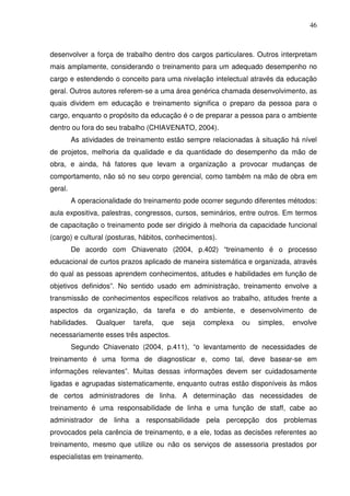 46
desenvolver a força de trabalho dentro dos cargos particulares. Outros interpretam
mais amplamente, considerando o treinamento para um adequado desempenho no
cargo e estendendo o conceito para uma nivelação intelectual através da educação
geral. Outros autores referem-se a uma área genérica chamada desenvolvimento, as
quais dividem em educação e treinamento significa o preparo da pessoa para o
cargo, enquanto o propósito da educação é o de preparar a pessoa para o ambiente
dentro ou fora do seu trabalho (CHIAVENATO, 2004).
As atividades de treinamento estão sempre relacionadas à situação há nível
de projetos, melhoria da qualidade e da quantidade do desempenho da mão de
obra, e ainda, há fatores que levam a organização a provocar mudanças de
comportamento, não só no seu corpo gerencial, como também na mão de obra em
geral.
A operacionalidade do treinamento pode ocorrer segundo diferentes métodos:
aula expositiva, palestras, congressos, cursos, seminários, entre outros. Em termos
de capacitação o treinamento pode ser dirigido à melhoria da capacidade funcional
(cargo) e cultural (posturas, hábitos, conhecimentos).
De acordo com Chiavenato (2004, p.402) “treinamento é o processo
educacional de curtos prazos aplicado de maneira sistemática e organizada, através
do qual as pessoas aprendem conhecimentos, atitudes e habilidades em função de
objetivos definidos”. No sentido usado em administração, treinamento envolve a
transmissão de conhecimentos específicos relativos ao trabalho, atitudes frente a
aspectos da organização, da tarefa e do ambiente, e desenvolvimento de
habilidades. Qualquer tarefa, que seja complexa ou simples, envolve
necessariamente esses três aspectos.
Segundo Chiavenato (2004, p.411), “o levantamento de necessidades de
treinamento é uma forma de diagnosticar e, como tal, deve basear-se em
informações relevantes”. Muitas dessas informações devem ser cuidadosamente
ligadas e agrupadas sistematicamente, enquanto outras estão disponíveis às mãos
de certos administradores de linha. A determinação das necessidades de
treinamento é uma responsabilidade de linha e uma função de staff, cabe ao
administrador de linha a responsabilidade pela percepção dos problemas
provocados pela carência de treinamento, e a ele, todas as decisões referentes ao
treinamento, mesmo que utilize ou não os serviços de assessoria prestados por
especialistas em treinamento.
 