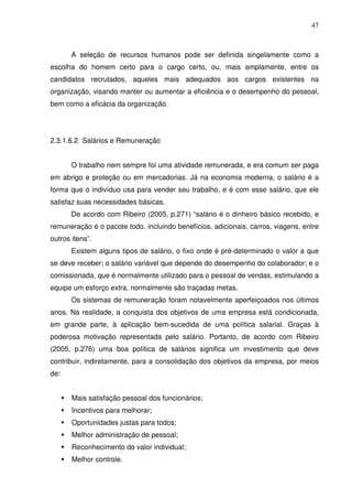 47
A seleção de recursos humanos pode ser definida singelamente como a
escolha do homem certo para o cargo certo, ou, mais amplamente, entre os
candidatos recrutados, aqueles mais adequados aos cargos existentes na
organização, visando manter ou aumentar a eficiência e o desempenho do pessoal,
bem como a eficácia da organização.
2.3.1.6.2 Salários e Remuneração
O trabalho nem sempre foi uma atividade remunerada, e era comum ser paga
em abrigo e proteção ou em mercadorias. Já na economia moderna, o salário é a
forma que o indivíduo usa para vender seu trabalho, e é com esse salário, que ele
satisfaz suas necessidades básicas.
De acordo com Ribeiro (2005, p.271) “salário é o dinheiro básico recebido, e
remuneração é o pacote todo, incluindo benefícios, adicionais, carros, viagens, entre
outros itens”.
Existem alguns tipos de salário, o fixo onde é pré-determinado o valor a que
se deve receber; o salário variável que depende do desempenho do colaborador; e o
comissionada, que é normalmente utilizado para o pessoal de vendas, estimulando a
equipe um esforço extra, normalmente são traçadas metas.
Os sistemas de remuneração foram notavelmente aperfeiçoados nos últimos
anos. Na realidade, a conquista dos objetivos de uma empresa está condicionada,
em grande parte, à aplicação bem-sucedida de uma política salarial. Graças à
poderosa motivação representada pelo salário. Portanto, de acordo com Ribeiro
(2005, p.276) uma boa política de salários significa um investimento que deve
contribuir, indiretamente, para a consolidação dos objetivos da empresa, por meios
de:
Mais satisfação pessoal dos funcionários;
Incentivos para melhorar;
Oportunidades justas para todos;
Melhor administração de pessoal;
Reconhecimento do valor individual;
Melhor controle.
 