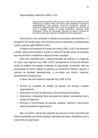 49
Segundo Biagio e Batocchio (2005, p.174):
Nas empresas nascentes, os donos fazem a maior parte do trabalho, mas à
medida que o negócio cresce, até mesmo como resultado do sucesso do
empreendimento, mais pessoas tornam-se necessárias, gerando a
formação de departamentos. Assim, deve-se apresentar uma previsão de
como a empresa crescerá e quantos funcionários adicionais serão
necessários. Política de contratação, descrição de cargo e contratos de
funcionários são parte integrante e obrigatória do plano operacional.
Outra técnica muito conhecida e utilizada nos processos administrativos, é o
fluxograma. De maneira geral, esta ferramenta procura apresentar o processo passa
a passo, ação por ação (ARAÚJO, 2001).
O objetivo do fluxograma de acordo com Araújo (2001, p. 65) “é de assegurar
a fluidez dessa movimentação e manter os limites de decisão dentro de princípios
que não permitam a ineficiência e eficácia de todo o processo”.
Outro item importante para a operacionalização da empresa é a criação de
um layout, que segundo Cury (1995, p.373) “corresponde ao arranjo dos diversos
postos de trabalho nos espaços existentes na organização, envolvendo, além da
preocupação de melhor adaptar as pessoas ao ambiente de trabalho, segundo a
natureza da atividade desempenhada, a arrumação dos móveis, máquinas,
equipamentos e matéria prima”.
O layout visa como objetivos, segundo Cury (1995, p.373):
Otimizar as condições de trabalho do pessoal nas diversas unidades
organizacionais;
Racionalizar os fluxos de fabricação ou de tramitação de processos;
Racionalizar a disposição física dos postos de trabalho, aproveitando todo o
espaço útil disponível;
Minimizar a movimentação de pessoas, produtos, materiais e documentos
dentro da ambiência organizacional.
Mas, no entanto, não se deve esquecer que para ser um bom layout tem que
possuir flexibilidade, permitindo quaisquer alterações que sejam necessárias, para o
crescimento da organização.
 