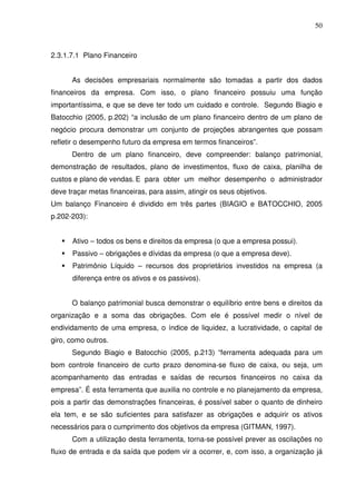 50
2.3.1.7.1 Plano Financeiro
As decisões empresariais normalmente são tomadas a partir dos dados
financeiros da empresa. Com isso, o plano financeiro possuiu uma função
importantíssima, e que se deve ter todo um cuidado e controle. Segundo Biagio e
Batocchio (2005, p.202) “a inclusão de um plano financeiro dentro de um plano de
negócio procura demonstrar um conjunto de projeções abrangentes que possam
refletir o desempenho futuro da empresa em termos financeiros”.
Dentro de um plano financeiro, deve compreender: balanço patrimonial,
demonstração de resultados, plano de investimentos, fluxo de caixa, planilha de
custos e plano de vendas. E para obter um melhor desempenho o administrador
deve traçar metas financeiras, para assim, atingir os seus objetivos.
Um balanço Financeiro é dividido em três partes (BIAGIO e BATOCCHIO, 2005
p.202-203):
Ativo – todos os bens e direitos da empresa (o que a empresa possui).
Passivo – obrigações e dívidas da empresa (o que a empresa deve).
Patrimônio Líquido – recursos dos proprietários investidos na empresa (a
diferença entre os ativos e os passivos).
O balanço patrimonial busca demonstrar o equilíbrio entre bens e direitos da
organização e a soma das obrigações. Com ele é possível medir o nível de
endividamento de uma empresa, o índice de liquidez, a lucratividade, o capital de
giro, como outros.
Segundo Biagio e Batocchio (2005, p.213) “ferramenta adequada para um
bom controle financeiro de curto prazo denomina-se fluxo de caixa, ou seja, um
acompanhamento das entradas e saídas de recursos financeiros no caixa da
empresa”. É esta ferramenta que auxilia no controle e no planejamento da empresa,
pois a partir das demonstrações financeiras, é possível saber o quanto de dinheiro
ela tem, e se são suficientes para satisfazer as obrigações e adquirir os ativos
necessários para o cumprimento dos objetivos da empresa (GITMAN, 1997).
Com a utilização desta ferramenta, torna-se possível prever as oscilações no
fluxo de entrada e da saída que podem vir a ocorrer, e, com isso, a organização já
 