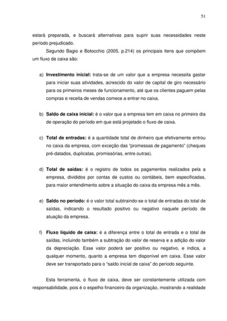 51
estará preparada, e buscará alternativas para suprir suas necessidades neste
período prejudicado.
Segundo Bagio e Botocchio (2005, p.214) os principais itens que compõem
um fluxo de caixa são:
a) Investimento inicial: trata-se de um valor que a empresa necessita gastar
para iniciar suas atividades, acrescido do valor de capital de giro necessário
para os primeiros meses de funcionamento, até que os clientes paguem pelas
compras e receita de vendas comece a entrar no caixa.
b) Saldo de caixa inicial: é o valor que a empresa tem em caixa no primeiro dia
de operação do período em que está projetado o fluxo de caixa.
c) Total de entradas: é a quantidade total de dinheiro que efetivamente entrou
no caixa da empresa, com exceção das “promessas de pagamento” (cheques
pré-datados, duplicatas, promissórias, entre outras).
d) Total de saídas: é o registro de todos os pagamentos realizados pela a
empresa, divididos por contas de custos ou contábeis, bem especificadas,
para maior entendimento sobre a situação do caixa da empresa mês a mês.
e) Saldo no período: é o valor total subtraindo-se o total de entradas do total de
saídas, indicando o resultado positivo ou negativo naquele período de
atuação da empresa.
f) Fluxo líquido de caixa: é a diferença entre o total de entrada e o total de
saídas, incluindo também a subtração do valor de reserva e a adição do valor
da depreciação. Esse valor poderá ser positivo ou negativo, e indica, a
qualquer momento, quanto a empresa tem disponível em caixa. Esse valor
deve ser transportado para o “saldo inicial de caixa” do período seguinte.
Esta ferramenta, o fluxo de caixa, deve ser constantemente utilizada com
responsabilidade, pois é o espelho financeiro da organização, mostrando a realidade
 