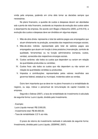 52
vivida pela empresa, podendo em cima dela tomar as decisões sempre que
necessárias.
No plano financeiro, a questão de custos e despesas devem ser abordadas
sob o ponto de vista financeiro, avaliando os impactos da evolução dos custos sobre
o desempenho da empresa. De acordo com Biagio e Batocchio (2005, p.218-219), a
evolução dos custos e despesas deve ser divididos em algumas etapas:
I. Mão-de-obra direta: representa o total de salários pagos aos empregados que
atuam diretamente na produção, acrescidos dos respectivos encargos sociais;
II. Mão-de-obra indireta: representado pelo total de salários pagos aos
empregados que atuam em função à área produtiva (manutenção, controle de
qualidade, ferramentas) ou na função administrativa (compras, custos,
vendas), acrescidos dos respectivos encargos sociais.
III. Custos variávies: são todos os custos que dependem ou variam em relação
às quantidades produzidas ou vendidas;
IV. Custos fixos: são todos os custos que não dependem ou não variam em
relação às quantidades vendidas ou produzidas.
V. Impostos e contribuições: representados pelos valores recolhidos aos
governos federal, estadual ou municipal, incidentes sobre as vendas.
Outro item importante que se deve ter no plano financeiro é a rentabilidade do
negócio, ou seja, indicar o percentual de remuneração do capital investido na
empresa.
Segundo o Sebrae (2007), a taxa de rentabilidade do investimento é calculada
da seguinte forma: Lucro Líquido, dividido pelo Investimento.
- Exemplo:
Lucro Líquido mensal: R$ 2.000,00;
- Investimento total: R$ 80.000,00;
- Taxa de rentabilidade: 2,5 % ao mês.
O prazo de retorno do investimento realizado é calculado da seguinte forma:
Investimento, dividido pelo Lucro Líquido, (SEBRAE, 2007).
 