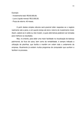 53
Exemplo:
- Investimento total: R$ 80.000,00;
- Lucro Líquido mensal: R$ 2.000,00;
- Prazo de retorno: 40 meses.
A partir destes simples cálculos será possível obter respostas se o negócio
realmente vale a pena, e em quanto tempo ele terá o retorno do investimento inicial.
Assim, saberá se é valido ou não investir, e quais alternativas poderiam ser tomadas
para melhorar os resultados.
Mas, no entanto, para obter uma maior facilidade na visualização do balanço
patrimonial, do fluxo de caixa, bem como da rentabilidade, é sempre indicado a
utilização de planilhas, que facilita e mantêm em ordem todo o andamento da
empresa. Atualmente já existem muitos programas de computador que auxiliam e
facilitam no processo.
 