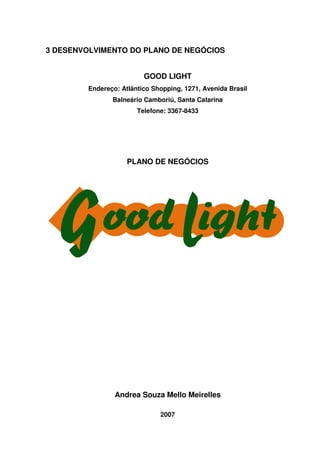54
3 DESENVOLVIMENTO DO PLANO DE NEGÓCIOS
GOOD LIGHT
Endereço: Atlântico Shopping, 1271, Avenida Brasil
Balneário Camboriú, Santa Catarina
Telefone: 3367-8433
PLANO DE NEGÓCIOS
Andrea Souza Mello Meirelles
2007
 
