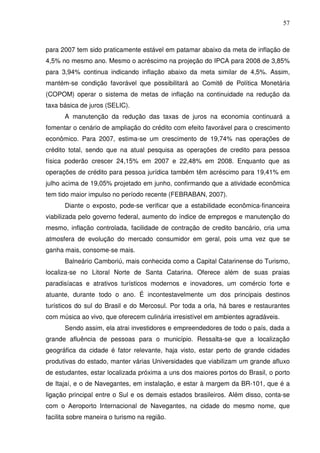57
para 2007 tem sido praticamente estável em patamar abaixo da meta de inflação de
4,5% no mesmo ano. Mesmo o acréscimo na projeção do IPCA para 2008 de 3,85%
para 3,94% continua indicando inflação abaixo da meta similar de 4,5%. Assim,
mantém-se condição favorável que possibilitará ao Comitê de Política Monetária
(COPOM) operar o sistema de metas de inflação na continuidade na redução da
taxa básica de juros (SELIC).
A manutenção da redução das taxas de juros na economia continuará a
fomentar o cenário de ampliação do crédito com efeito favorável para o crescimento
econômico. Para 2007, estima-se um crescimento de 19,74% nas operações de
crédito total, sendo que na atual pesquisa as operações de credito para pessoa
física poderão crescer 24,15% em 2007 e 22,48% em 2008. Enquanto que as
operações de crédito para pessoa jurídica também têm acréscimo para 19,41% em
julho acima de 19,05% projetado em junho, confirmando que a atividade econômica
tem tido maior impulso no período recente (FEBRABAN, 2007).
Diante o exposto, pode-se verificar que a estabilidade econômica-financeira
viabilizada pelo governo federal, aumento do índice de empregos e manutenção do
mesmo, inflação controlada, facilidade de contração de credito bancário, cria uma
atmosfera de evolução do mercado consumidor em geral, pois uma vez que se
ganha mais, consome-se mais.
Balneário Camboriú, mais conhecida como a Capital Catarinense do Turismo,
localiza-se no Litoral Norte de Santa Catarina. Oferece além de suas praias
paradisíacas e atrativos turísticos modernos e inovadores, um comércio forte e
atuante, durante todo o ano. É incontestavelmente um dos principais destinos
turísticos do sul do Brasil e do Mercosul. Por toda a orla, há bares e restaurantes
com música ao vivo, que oferecem culinária irresistível em ambientes agradáveis.
Sendo assim, ela atrai investidores e empreendedores de todo o país, dada a
grande afluência de pessoas para o município. Ressalta-se que a localização
geográfica da cidade é fator relevante, haja visto, estar perto de grande cidades
produtivas do estado, manter várias Universidades que viabilizam um grande afluxo
de estudantes, estar localizada próxima a uns dos maiores portos do Brasil, o porto
de Itajaí, e o de Navegantes, em instalação, e estar à margem da BR-101, que é a
ligação principal entre o Sul e os demais estados brasileiros. Além disso, conta-se
com o Aeroporto Internacional de Navegantes, na cidade do mesmo nome, que
facilita sobre maneira o turismo na região.
 