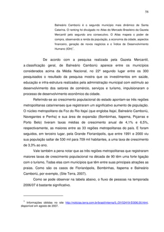 58
Balneário Camboriú é o segundo município mais dinâmico de Santa
Catarina. O ranking foi divulgado no Atlas do Mercado Brasileiro da Gazeta
Mercantil pelo segundo ano consecutivo. O Atlas mapeia o poder de
compra, observando a renda da população, a economia da cidade, aspectos
financeiro, geração de novos negócios e o Índice de Desenvolvimento
Humano (IDH)
1
.
De acordo com a pesquisa realizada pela Gazeta Mercantil,
a classificação geral, de Balneário Camboriú aparece entre os municípios
considerados acima da Média Nacional, no 22º segundo lugar entre os 300
pesquisados o resultado da pesquisa mostra que os investimentos em saúde,
educação e infra-estrutura realizados pela administração municipal com estímulo ao
desenvolvimento dos setores de comércio, serviços e turismo, impulsionaram o
processo de desenvolvimento econômico da cidade.
Referindo-se ao crescimento populacional do estado apontam-se três regiões
metropolitanas catarinenses que registraram um significativo aumento de população.
O núcleo metropolitano da Foz do Rio Itajaí (que engloba Itajaí, Balneário Camboriú,
Navegantes e Penha) e sua área de expansão (Bombinhas, Itapema, Piçarras e
Porto Belo) tiveram taxas médias de crescimento anual de 4,1% e 6,5%,
respectivamente, as maiores entre as 33 regiões metropolitanas do país. E foram
seguidos, em terceiro lugar, pela Grande Florianópolis, que entre 1991 e 2000 viu
sua população saltar de 530 mil para 709 mil habitantes, a uma taxa de crescimento
de 3,3% ao ano.
Vale também a pena notar que as três regiões metropolitanas que registraram
maiores taxas de crescimento populacional na década de 90 têm uma forte ligação
com o turismo, Todas elas com municípios que têm entre suas principais atrações as
praias. Como são os casos de Florianópolis, Bombinhas, Itapema e Balneário
Camboriú, por exemplo, (Site Terra, 2007).
Como se pode observar na tabela abaixo, o fluxo de pessoas na temporada
2006/07 é bastante significativo.
1
Informações obtidas no site http://noticias.terra.com.br/brasil/interna/0,,OI152419-EI306,00.html,
disponível em agosto de 2007.
 