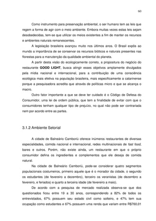 60
Como instrumento para preservação ambiental, o ser humano tem as leis que
regem a forma de agir com o meio ambiente. Embora muitas vezes estas leis sejam
desobedecidas, tem-se que utilizar os meios existentes a fim de manter os recursos
e ambientes naturais remanescentes.
A legislação brasileira avançou muito nos últimos anos. O Brasil expôs ao
mundo a importância de se conservar os recursos bióticos e naturais presentes nas
florestas para a manutenção da qualidade ambiental do planeta.
A partir desta visão do ecologicamente correto, a propositura do negócio do
restaurante GOOD LIGHT, busca atingir esses objetivos amplamente divulgados
pela mídia nacional e internacional, para a contribuição de uma consciência
ecológica mais efetiva na população brasileira, mais especificamente a catarinense
porque a pesquisadora acredita que através de políticas micro e que se alcança o
macro.
Outro fator importante a que se deve ter cuidado é o Código de Defesa do
Consumidor, uma lei de ordem pública, que tem a finalidade de evitar com que o
consumidores tenham qualquer tipo de prejuízo, no qual não pode ser contrariada
nem por acordo entre as partes.
3.1.2 Ambiente Setorial
A cidade de Balneário Camboriú oferece inúmeros restaurantes de diversas
especialidades, comida nacional e internacional, redes multinacionais de fast food,
bares e outros. Porém, não existe ainda, um restaurante em que o próprio
consumidor defina os ingredientes e complementos que ele deseja de comida
natural.
Na cidade de Balneário Camboriú, pode-se considerar quatro segmentos
populacionais costumeiros, primeiro aquele que é o morador da cidade, o segundo
os estudantes (de fevereiro a dezembro), terceiro os veranistas (de dezembro a
fevereiro, e feriados) e quarto a terceira idade (de fevereiro a maio).
De acordo com a pesquisa de mercado realizada observa-se que dos
questionados ficou entre 19 a 30 anos, correspondendo a 82% de todos os
entrevistados, 67% possuem seu estado civil como solteiro, e 47% tem sua
ocupação como estudantes e 67% possuem uma renda que variam entre R$760,01
 