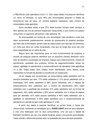 61
a R$3.040,00 (vide apêndices 2,4,6 e 7). Com esses dados fica possível identificar
um nicho no mercado, no qual, 84% dos entrevistados possuem o hábito de
alimentar-se fora de casa, um número bastante expressivo, pelo número de
entrevistados (vide apêndice).
Outro resultado obtido é que, 37% deles buscam sempre estes serviços, e
39% apenas aos fins de semana freqüentam restaurantes, o que mostra um público
consumidor no segmento alimentício ( vide apêndice 10).
As preocupações em busca de uma alimentação mais saudável e mais leve
vêem aumentando gradativamente, através do questionário foi possível perceber
que 58% dos entrevistados sentem falta de restaurantes com este tipo de alimentos,
um nicho que deve ser ainda conquistado, mas que ao longo dos anos irão criar
essa necessidade de um estilo de vida.
Alguns itens são importantes para um bom funcionamento da empresa, e
através da pesquisa pode-se identificar que os possíveis clientes destacam como
fator de escolha a localização da empresa, espaço para estacionamento, horário de
atendimento, qualidade dos produtos, formas de pagamento/crédito, tempo de
espera, agilidade no atendimento e comprometimento do atendente (vide apêndices
14 a 20). Todos esses itens citados foram identificados como fatores muito
importantes na tomada de decisão ou escolha de um restaurante.
Já em relação aos concorrentes, os consumidores estão satisfeitos com os
serviços prestados por eles, 71% estão satisfeitos e 17% pouco satisfeitos com a
localização; 42% estão satisfeitos e 28% pouco satisfeitos com o espaço de
estacionamento; 56% satisfeitos com o horário de atendimento; 55% estão
satisfeitos com a qualidade dos produtos; 51% estão satisfeitos com as formas de
pagamento; 42% estão satisfeitos e 33% pouco satisfeitos com o tempo de espera
para ser atendido; 41% estão poucos satisfeitos e 40% estão satisfeitos com a
agilidade no atendimento; e 65% estão satisfeitos com o comprometimento do
atendente em atendê-los bem (vide apêndices 21 a 28).
A partir dos dados é possível identificar os pontos fortes e fracos dos
concorrentes, facilitando as estratégias que a GOOD LIGHT deve ter para satisfazer
e criar uma fidelização com os seus consumidores, uma vez que a cidade de
Balneário Camboriú, por ser uma cidade litorânea, possui uma grande sazonalidade,
nesse sentido o diferencial precisa estar na qualidade dos seus serviços prestados.
 