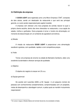 63
3.2 Definição da empresa
A GOOD LIGHT será registrada como uma Micro Empresa LTDA2
, composta
de dois sócios, sendo um idealizador do restaurante e que será seu principal
gerente, e o outro sendo responsável pelo capital investido
A empresa vem oferecer uma nova proposta de comida natural no qual o
próprio cliente escolhe, dentro dos itens oferecidos no restaurante, a sua opção de
salada, molhos e grelhados. Outra proposta é tornar o horário de alimentação um
momento de descontração em um ambiente de agradável convivência.
a) Missão
A missão do restaurante GOOD LIGHT é proporcionar uma alimentação
saudável e gostosa, com qualidade, rapidez e com competitivos preços.
b) Visão
Tornar uma empresa de renome na cidade de Balneário Camboriú, obter uma
excelente lucratividade e oferecer serviços de qualidade.
c) Objetivo
O objetivo do negócio é crescer em 3% a.a.
d) Equipe gerencial
De acordo com Lacombe (2005, p.18) “equipe é um pequeno número de
pessoas com conhecimentos complementares, compromissadas com um propósito,
metas de desempenho e abordagem comum, e pelos quais se mantêm mutuamente
responsáveis”.
2
Em anexo I segue o Modelo Básico de Contrato Social de uma sociedade Limitada.
 