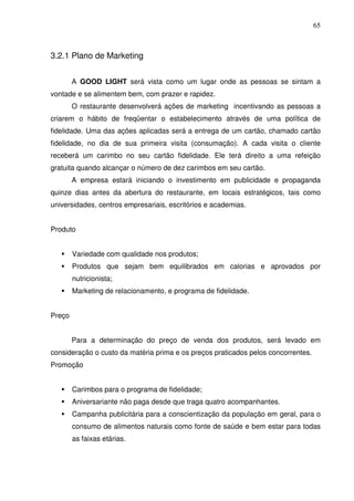 65
3.2.1 Plano de Marketing
A GOOD LIGHT será vista como um lugar onde as pessoas se sintam a
vontade e se alimentem bem, com prazer e rapidez.
O restaurante desenvolverá ações de marketing incentivando as pessoas a
criarem o hábito de freqüentar o estabelecimento através de uma política de
fidelidade. Uma das ações aplicadas será a entrega de um cartão, chamado cartão
fidelidade, no dia de sua primeira visita (consumação). A cada visita o cliente
receberá um carimbo no seu cartão fidelidade. Ele terá direito a uma refeição
gratuita quando alcançar o número de dez carimbos em seu cartão.
A empresa estará iniciando o investimento em publicidade e propaganda
quinze dias antes da abertura do restaurante, em locais estratégicos, tais como
universidades, centros empresariais, escritórios e academias.
Produto
Variedade com qualidade nos produtos;
Produtos que sejam bem equilibrados em calorias e aprovados por
nutricionista;
Marketing de relacionamento, e programa de fidelidade.
Preço
Para a determinação do preço de venda dos produtos, será levado em
consideração o custo da matéria prima e os preços praticados pelos concorrentes.
Promoção
Carimbos para o programa de fidelidade;
Aniversariante não paga desde que traga quatro acompanhantes.
Campanha publicitária para a conscientização da população em geral, para o
consumo de alimentos naturais como fonte de saúde e bem estar para todas
as faixas etárias.
 