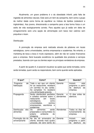 66
Atualmente, um grave problema é o da obesidade infantil, pela falta de
ingestão de alimentos naturais. Este será um item da campanha, bem como o grupo
da melhor idade como forma de equilibrar os índices de lipídios (colesterol e
triglicérides). Aos jovens, direcionando a campanha para a boa forma física e um
estilo de vida ecologicamente correto. Para aqueles que já estão em dieta de
emagrecimento será uma opção de alimentação com baixo teor calórico sem
prejudicar o lazer.
Distribuição
A promoção da empresa será realizada através de pôsteres em locais
estratégicos, como universidades, centros empresarias e academias. No entanto, o
marketing de boca a boca é muito expressivo, além de não ter custos financeiros
para a empresa. Será buscada excelência na qualidade dos produtos e serviços
prestados, fazendo com que os clientes sejam os principais vendedores da empresa.
A partir do quadro 5, é possível visualizar as ações que serão tomadas, como
serão tomadas, quem serão os responsáveis, bem como quando serão aplicadas.
O que? Como? Quem? Quando?
Programa de
fidelização
Toda a vez que um cliente
for ao restaurante, receberá
um carimbo no seu cartão.
Ao completar 10, receberá
uma alimentação gratuita.
Gerente Iniciará este
programa a partir
da abertura da
empresa.
Propaganda Serão distribuídos panfletos
e colados cartazes sobre o
restaurante em locais
estratégicos, como
universidades, centros
empresariais, escritórios e
academias.
Gerente e
atendentes
15 dias antes da
abertura.
Distribuição dos
alimentos
Os alimentos serão
preparados e consumidos no
próprio ambiente do
shopping.
Atendentes Todos os dias de
funcionamento da
empresa.
Promoção dia do
aniversariante
No dia do aniversário do
cliente, levando mais quatro
pessoas, ele será isento do
Gerente Iniciará este
programa a partir
da abertura da
 