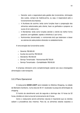 68
o Gerente: será o responsável pela gestão dos funcionários, otimização
dos custos, compra da matéria-prima, ou seja, é responsável pelo o
funcionamento da empresa.
o 4 Auxiliares de cozinha: terão como funções fazer a preparação dos
alimentos selecionados pelo cliente, fazer os grelhados e preparar os
sucos (2 em cada turno).
o 2 Atendentes: terão como funções atender o cliente da melhor forma
possível, com agilidade, rapidez e eficiência (1 por turno).
o Nutricionista (terceirizado): o nutricionista terá que balancear e dosar
as calorias de cada produto oferecido no estabelecimento.
A remuneração dos funcionários serão:
o Gerente: R$ 800,00
o Auxiliar de cozinha: R$ 500,00
o Atendente: R$ 400,00
o Serviço Terceirizado - Nutricionista:R$ 700,00
o Serviço Terceirizado – Contabilidade: R$160,00
A empresa oferecerá como complementação salarial aos seus empregados
alimentação e vale transporte.
3.2.3 Plano Operacional
O restaurante GOOD LIGHT será instalado no Atlântico Shopping, na cidade
de Balneário Camboriú, numa área de 30 m², localizada na praça de alimentação do
shopping
O horário de atendimento será de segunda a domingo das 10 horas às 22
horas, dividido em dois turnos de funcionamento de 6 horas.
Como o restaurante servirá alimentos naturais é importante que os clientes
saibam a procedência dos mesmos. Para tal, os alimentos estarão expostos a
 