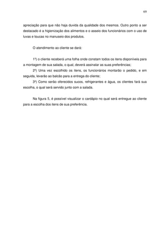 69
apreciação para que não haja duvida da qualidade dos mesmos. Outro ponto a ser
destacado é a higienização dos alimentos e o asseio dos funcionários com o uso de
luvas e toucas no manuseio dos produtos.
O atendimento ao cliente se dará:
1º) o cliente receberá uma folha onde constam todos os itens disponíveis para
a montagem de sua salada, o qual, deverá assinalar as suas preferências;
2º) Uma vez escolhido os itens, os funcionários montarão o pedido, e em
seguida, levarão ao balcão para a entrega do cliente;
3º) Como serão oferecidos sucos, refrigerantes e água, os clientes fará sua
escolha, o qual será servido junto com a salada.
Na figura 5, é possível visualizar o cardápio no qual será entregue ao cliente
para a escolha dos itens de sua preferência.
 