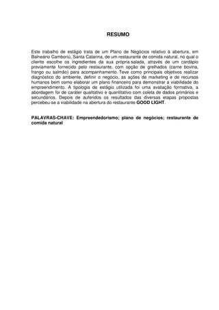 7
RESUMO
Este trabalho de estágio trata de um Plano de Negócios relativo à abertura, em
Balneário Camboriú, Santa Catarina, de um restaurante de comida natural, no qual o
cliente escolhe os ingredientes da sua própria salada, através de um cardápio
previamente fornecido pelo restaurante, com opção de grelhados (carne bovina,
frango ou salmão) para acompanhamento. Teve como principais objetivos realizar
diagnóstico do ambiente, definir o negócio, as ações de marketing e de recursos
humanos bem como elaborar um plano financeiro para demonstrar a viabilidade do
empreendimento. A tipologia de estágio utilizada foi uma avaliação formativa, a
abordagem foi de caráter qualitativo e quantitativo com coleta de dados primários e
secundários. Depois de auferidos os resultados das diversas etapas propostas
percebeu-se a viabilidade na abertura do restaurante GOOD LIGHT.
PALAVRAS-CHAVE: Empreendedorismo; plano de negócios; restaurante de
comida natural
 