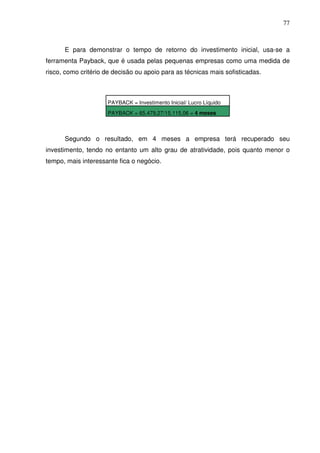 77
E para demonstrar o tempo de retorno do investimento inicial, usa-se a
ferramenta Payback, que é usada pelas pequenas empresas como uma medida de
risco, como critério de decisão ou apoio para as técnicas mais sofisticadas.
Segundo o resultado, em 4 meses a empresa terá recuperado seu
investimento, tendo no entanto um alto grau de atratividade, pois quanto menor o
tempo, mais interessante fica o negócio.
PAYBACK = Investimento Inicial/ Lucro Líquido
PAYBACK = 65.479,27/15.115,06 = 4 meses
 