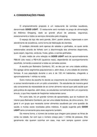 78
4. CONSIDERAÇÕES FINAIS
O empreendimento proposto é um restaurante de comidas saudáveis,
denominado GOOD LIGHT. O restaurante será montado na praça de alimentação
do Atlântico Shopping, dado ao grande afluxo de pessoas, segurança,
estacionamento e todos os serviços oferecidos pelo shopping.
O espaço da loja não será grande, 30m², porém atrativo, higienizado e com
atendimento de excelência, como forma de fidelização de clientela.
O cardápio oferecido será apenas de saladas e grelhados, os quais serão
selecionados através de folheto com a discriminação dos alimentos disponíveis,
quais sejam, legumes, verduras, frutas, grãos, e carnes grelhadas.
O valor médio de uma refeição no GOOD LIGHT será de aproximadamente
R$8,00 (oito reais) a R$14,00 (quatorze reais), dependendo do acompanhamento
escolhido, tornando-a acessível a todas as camadas sociais.
A escolha por Balneário Camboriú, SC, se deu por ser uma cidade eclética.
Ela agrega vários segmentos populacionais e, além disso, é uma cidade de veraneio
famosa. A sua população durante o ano é de 100 mil habitantes, chegando a
aproximadamente 1 milhão no verão.
Outro motivo da escolha foi devido ao crescimento da Universidade UNIVALI
e outras transformando-a em um pólo universitário. Os estudantes de maneira geral
são conscientes da necessidade de se comer alimento natural quer pela saúde quer
pela prática de esportes, além disso, os estudantes normalmente têm um orçamento
enxuto, o que lhes impede de freqüentar restaurantes caros.
Por outro lado, há um grande número de aposentados, que se mudaram do
interior para Balneário Camboriú, por ser uma cidade litorânea, de clima ameno. Em
geral é um grupo que necessita comer alimentos saudáveis por uma questão de
saúde, e muitas vezes receitadas pelos médicos. A opção sugerida pelo GOOD
LIGHT seria conveniente para esse segmento também.
Da mesma forma, o número de turistas que chegam para passar as férias de
verão na cidade, faz com que o número cresça para 1 milhão de pessoas. Eles
geralmente não querem cozinhar em casa, mas nem sempre querem comer
 