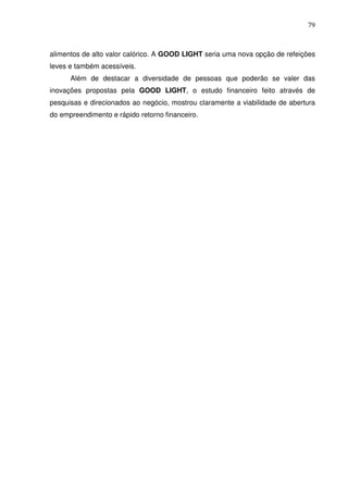 79
alimentos de alto valor calórico. A GOOD LIGHT seria uma nova opção de refeições
leves e também acessíveis.
Além de destacar a diversidade de pessoas que poderão se valer das
inovações propostas pela GOOD LIGHT, o estudo financeiro feito através de
pesquisas e direcionados ao negócio, mostrou claramente a viabilidade de abertura
do empreendimento e rápido retorno financeiro.
 