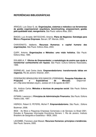 80
REFERÊNCIAS BIBLIOGRÁFICAS
ARAÚJO, Luis César G. de. Organizações, sistemas e métodos e as ferramentas
de gestão organizacional: arquitetura, benchmarking, empowerment, gestão
pela qualidade total, reengenharia. São Paulo: editora Atlas, 2001.
BIAGIO, Luiz Arnaldo; BATOCCHIO, Antonio. Plano de Negócios: Estratégia para
Micro e Pequenas Empresas. Barueri, SP: Manole, 2005.
CHIAVENATO, Idalberto. Recursos Humanos: o capital humano das
organizações. São Paulo: Editora Atlas, 2004.
CURY, Antonio. Organizações e Métodos: uma visão holística. São Paulo:
Editora Atlas, 1995.
DOLABELA, F. Oficina do Empreendedor: a metodologia de ensino que ajuda a
transformar conhecimento em riqueza. São Paulo: Cultura Editores Associados,
1999.
DORNELAS, José Carlos Assis. Empreendedorismo: transformando idéias em
negócios. Rio de Janeiro: Elsevier, 2001.
FEDERAÇÃO BRASILEIRA DOS BANCOS (FEBRABAN). Pesquisa Febraban de
Projeções e Expectativas de Mercado. Disponível
em:<http:www.febraban.org.br>, acesso em 2 de agosto de 2007.
GIL, Antônio Carlos. Métodos e técnicas de pesquisa social. São Paulo: Editora
Atlas, 2007.
GITMAN, Lawrence J. Princípios de Administração Financeira. São Paulo: Editora
Harbra Ltda, 1997.
HISRICH, Robert D; PETERS, Michel P. Empreendedorismo. São Paulo ; Editora
Bookman, 2006.
IBGE - As Micro e Pequenas Empresas Comerciais e de Serviços no Brasil 2001.
Estudos & Pesquisas Informação Econômica Número 1. Rio de Janeiro: Instituto
Brasileiro de Geografia e Estatística – IBGE, 2003.
LACOMBE, Francisco José Masset. Recursos Humanos: princípios e tendências.
São Paulo: Saraiva, 2005.
 