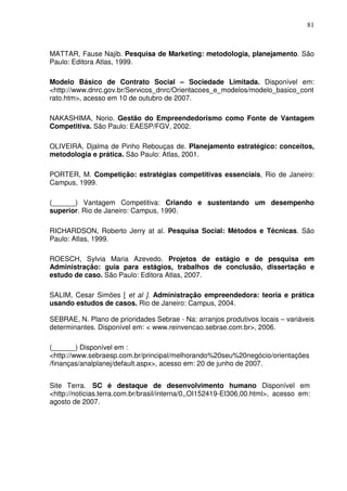 81
MATTAR, Fause Najib. Pesquisa de Marketing: metodologia, planejamento. São
Paulo: Editora Atlas, 1999.
Modelo Básico de Contrato Social – Sociedade Limitada. Disponível em:
<http://www.dnrc.gov.br/Servicos_dnrc/Orientacoes_e_modelos/modelo_basico_cont
rato.htm>, acesso em 10 de outubro de 2007.
NAKASHIMA, Norio. Gestão do Empreendedorismo como Fonte de Vantagem
Competitiva. São Paulo: EAESP/FGV, 2002.
OLIVEIRA, Djalma de Pinho Rebouças de. Planejamento estratégico: conceitos,
metodologia e prática. São Paulo: Atlas, 2001.
PORTER, M. Competição: estratégias competitivas essenciais, Rio de Janeiro:
Campus, 1999.
(______) Vantagem Competitiva: Criando e sustentando um desempenho
superior. Rio de Janeiro: Campus, 1990.
RICHARDSON, Roberto Jerry at al. Pesquisa Social: Métodos e Técnicas. São
Paulo: Atlas, 1999.
ROESCH, Sylvia Maria Azevedo. Projetos de estágio e de pesquisa em
Administração: guia para estágios, trabalhos de conclusão, dissertação e
estudo de caso. São Paulo: Editora Atlas, 2007.
SALIM, Cesar Simões [ et al ]. Administração empreendedora: teoria e prática
usando estudos de casos. Rio de Janeiro: Campus, 2004.
SEBRAE, N. Plano de prioridades Sebrae - Na: arranjos produtivos locais – variáveis
determinantes. Disponível em: < www.reinvencao.sebrae.com.br>, 2006.
(______) Disponível em :
<http://www.sebraesp.com.br/principal/melhorando%20seu%20negócio/orientações
/finanças/analplanej/default.aspx>, acesso em: 20 de junho de 2007.
Site Terra. SC é destaque de desenvolvimento humano Disponível em
<http://noticias.terra.com.br/brasil/interna/0,,OI152419-EI306,00.html>, acesso em:
agosto de 2007.
 